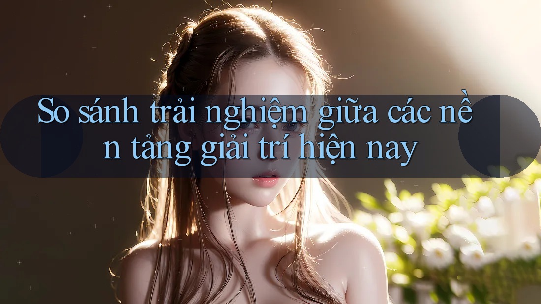 So sánh trải nghiệm giữa các nền tảng giải trí hiện nay