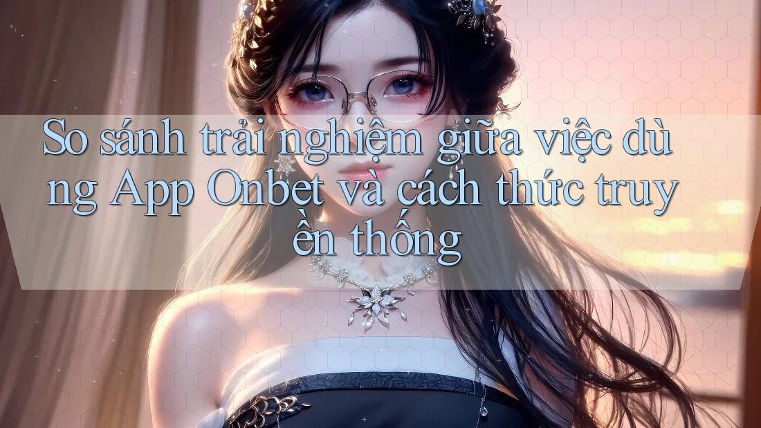 So sánh trải nghiệm giữa việc dùng App Onbet và cách thức truyền thống