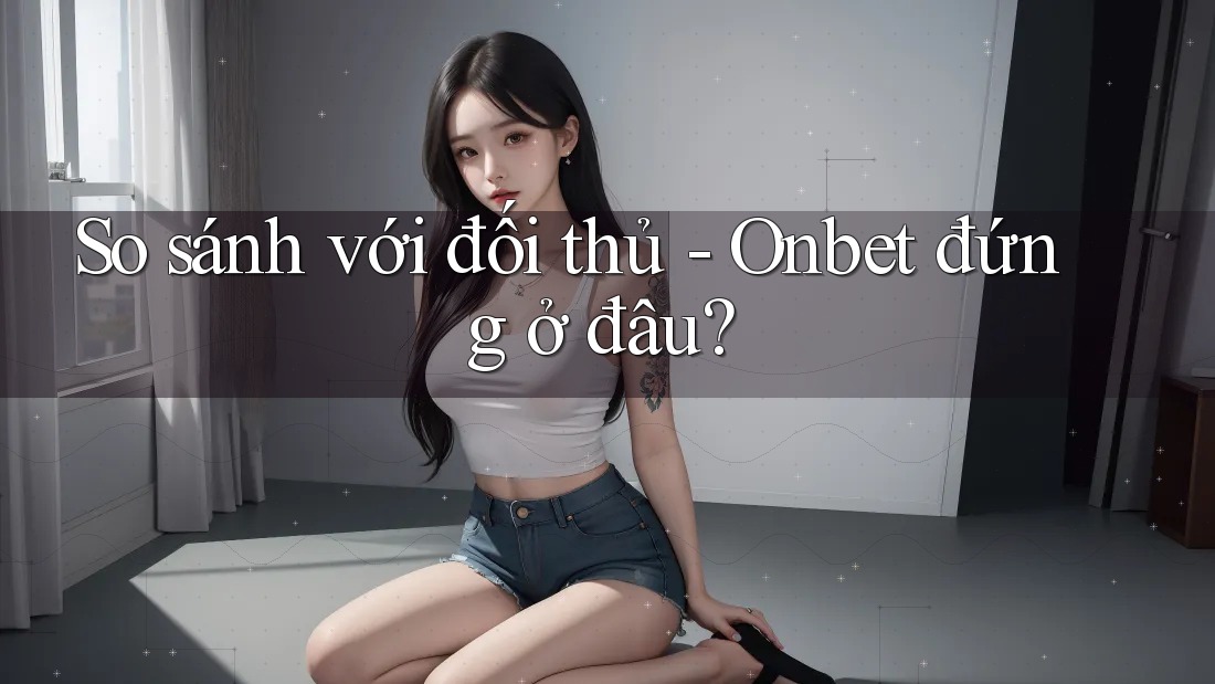 So sánh với đối thủ - Onbet đứng ở đâu?