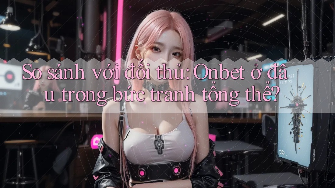 So sánh với đối thủ: Onbet ở đâu trong bức tranh tổng thể?