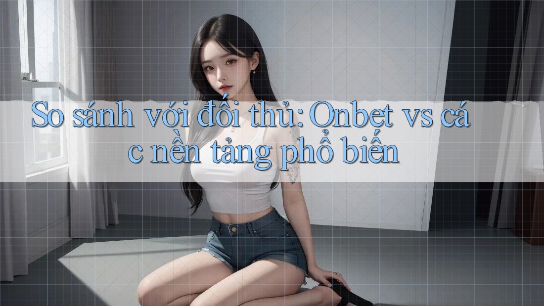 So sánh với đối thủ: Onbet vs các nền tảng phổ biến