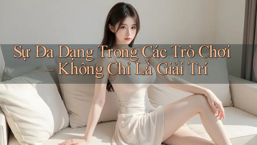 Sự Đa Dạng Trong Các Trò Chơi – Không Chỉ Là Giải Trí