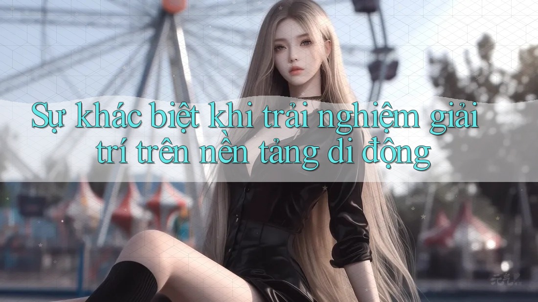 Sự khác biệt khi trải nghiệm giải trí trên nền tảng di động