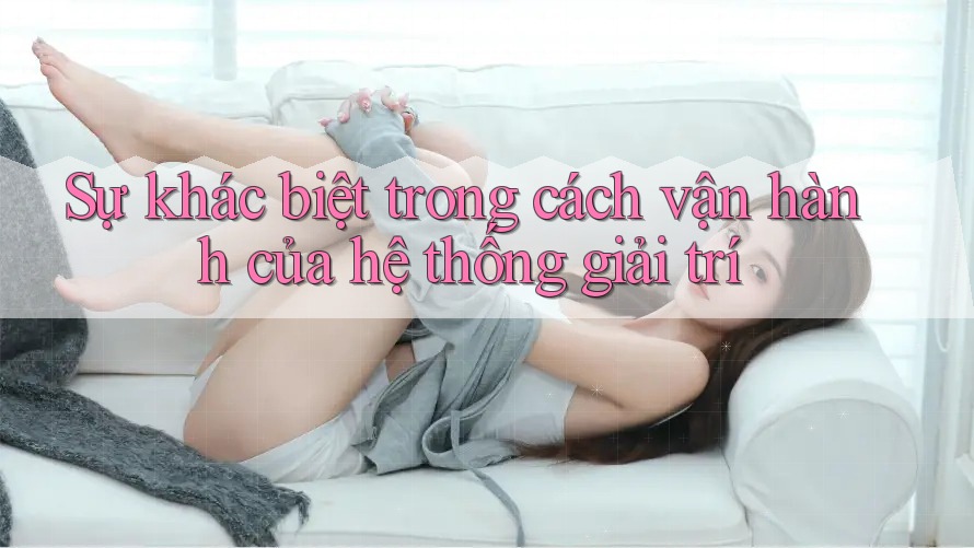 Sự khác biệt trong cách vận hành của hệ thống giải trí