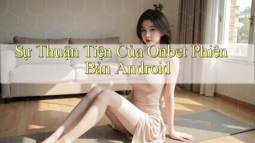 Sự Thuận Tiện Của Onbet Phiên Bản Android