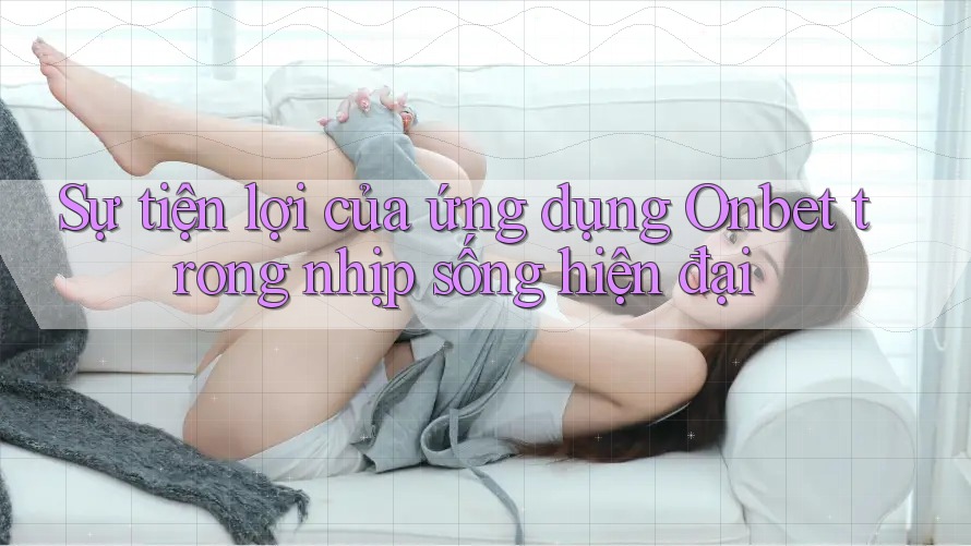 Sự tiện lợi của ứng dụng Onbet trong nhịp sống hiện đại