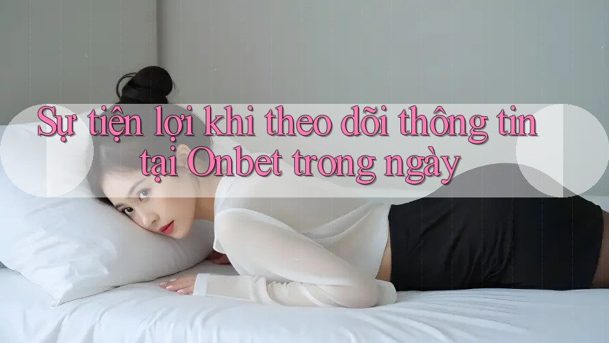 Sự tiện lợi khi theo dõi thông tin tại Onbet trong ngày