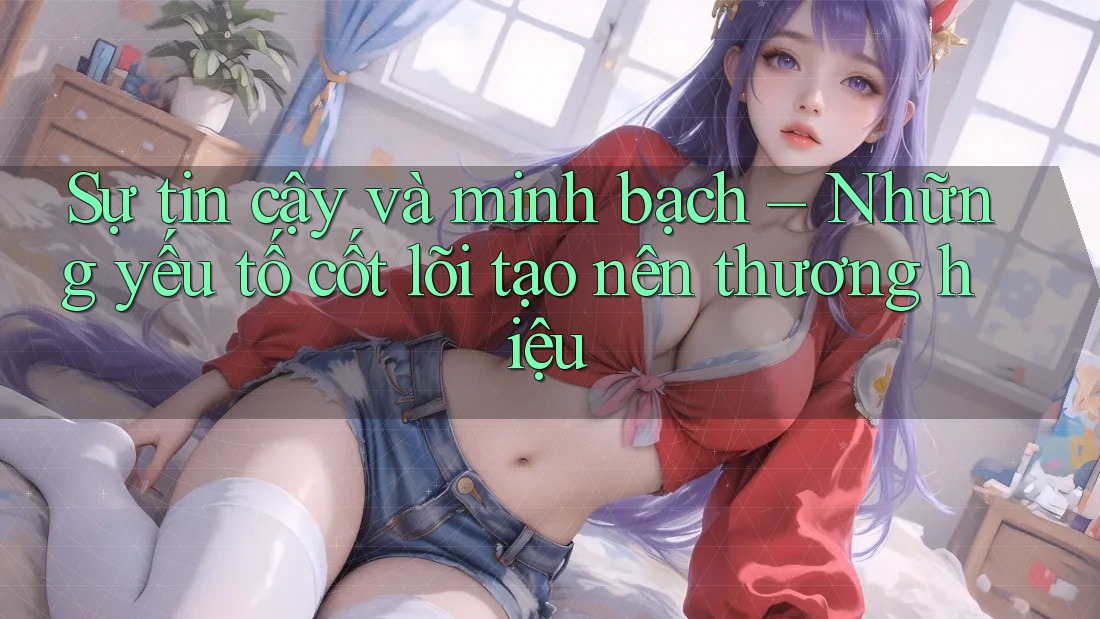 Sự tin cậy và minh bạch – Những yếu tố cốt lõi tạo nên thương hiệu