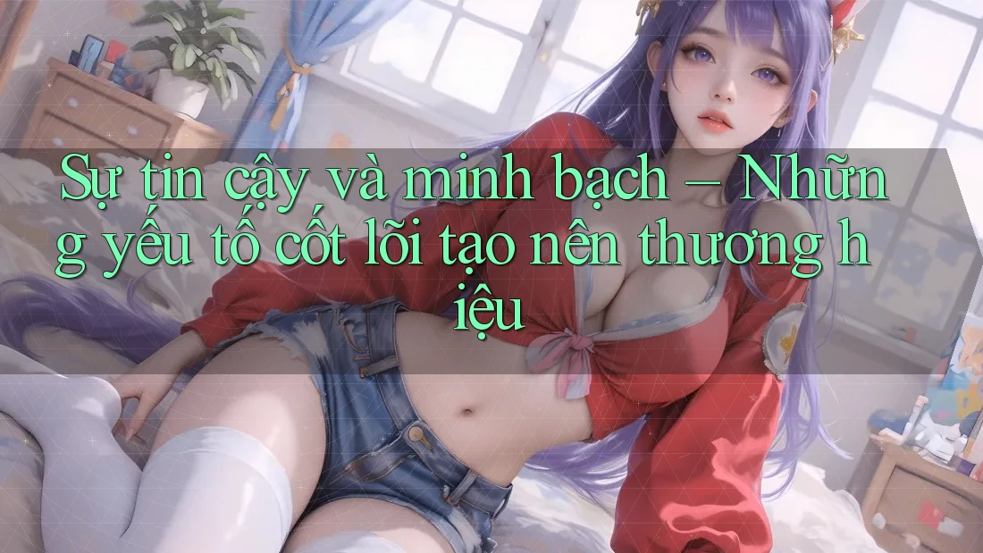 Sự tin cậy và minh bạch – Những yếu tố cốt lõi tạo nên thương hiệu