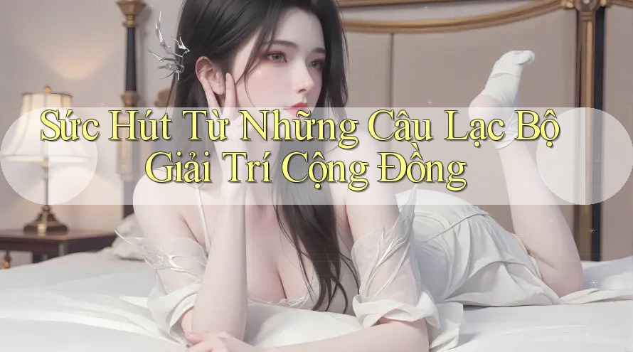 Sức Hút Từ Những Câu Lạc Bộ Giải Trí Cộng Đồng