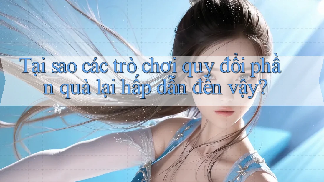 Tại sao các trò chơi quy đổi phần quà lại hấp dẫn đến vậy?