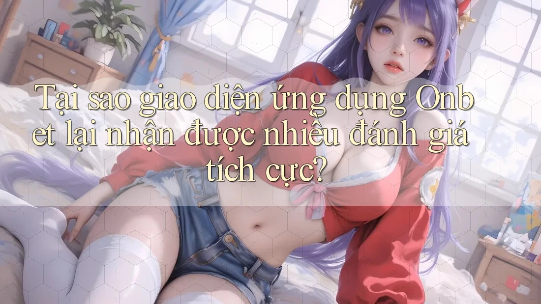 Tại sao giao diện ứng dụng Onbet lại nhận được nhiều đánh giá tích cực?