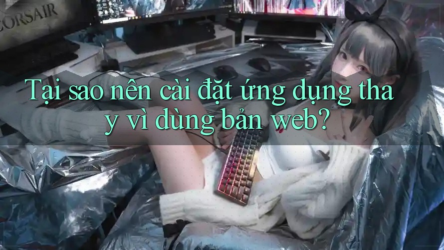 Tại sao nên cài đặt ứng dụng thay vì dùng bản web?