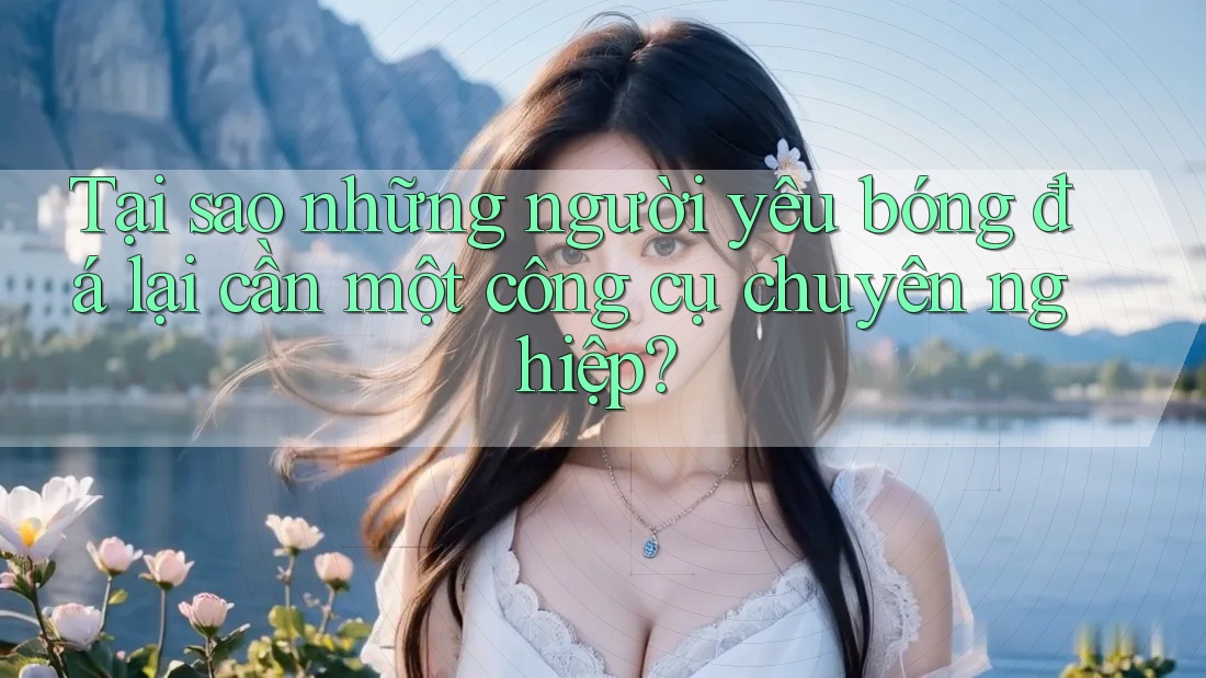 Tại sao những người yêu bóng đá lại cần một công cụ chuyên nghiệp?