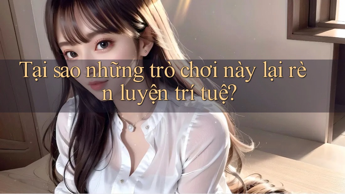 Tại sao những trò chơi này lại rèn luyện trí tuệ?