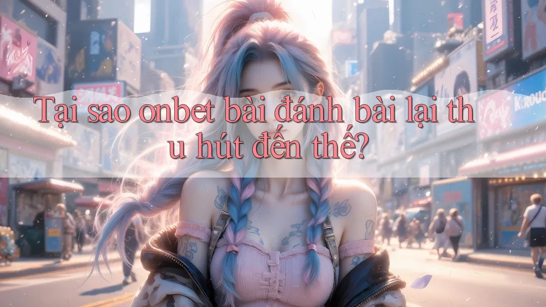 Tại sao onbet bài đánh bài lại thu hút đến thế?