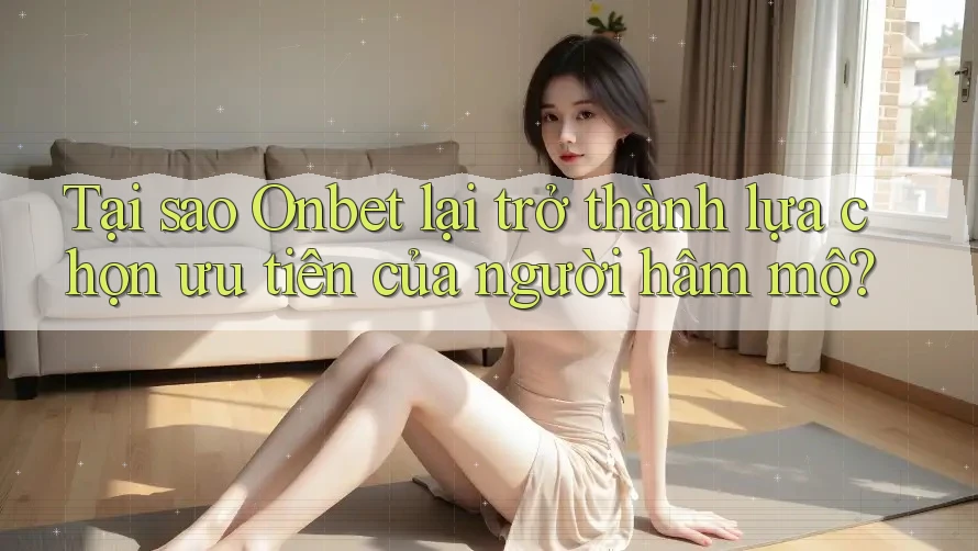 Tại sao Onbet lại trở thành lựa chọn ưu tiên của người hâm mộ?