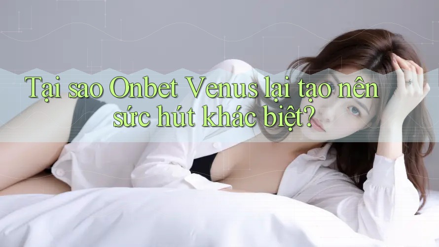 Tại sao Onbet Venus lại tạo nên sức hút khác biệt?