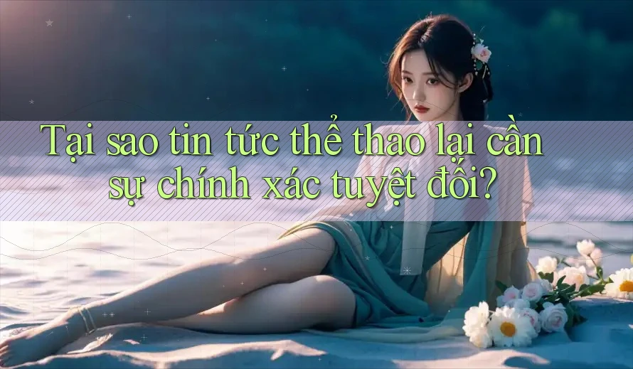 Tại sao tin tức thể thao lại cần sự chính xác tuyệt đối?
