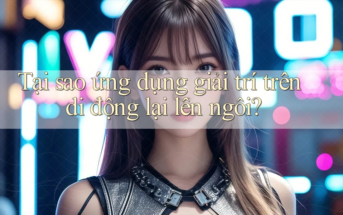 Tại sao ứng dụng giải trí trên di động lại lên ngôi?