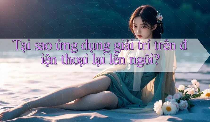 Tại sao ứng dụng giải trí trên điện thoại lại lên ngôi?