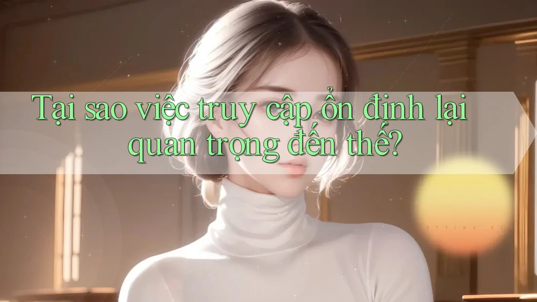 Tại sao việc truy cập ổn định lại quan trọng đến thế?