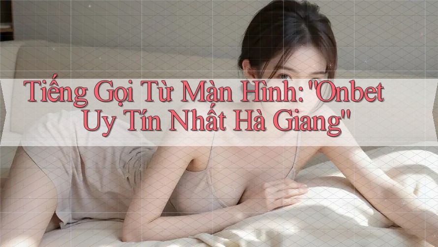 Tiếng Gọi Từ Màn Hình: “Onbet Uy Tín Nhất Hà Giang”