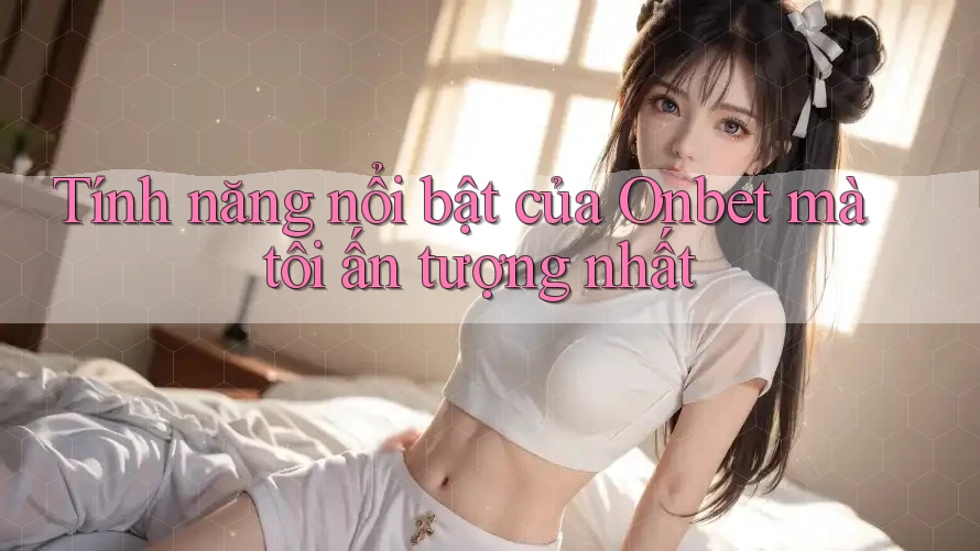 Tính năng nổi bật của Onbet mà tôi ấn tượng nhất