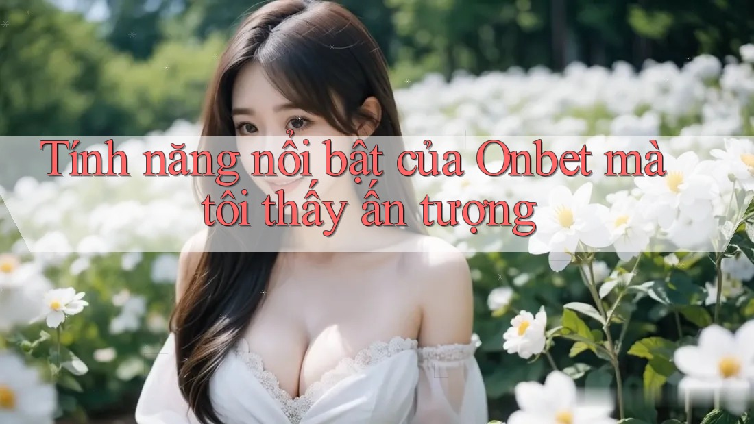 Tính năng nổi bật của Onbet mà tôi thấy ấn tượng