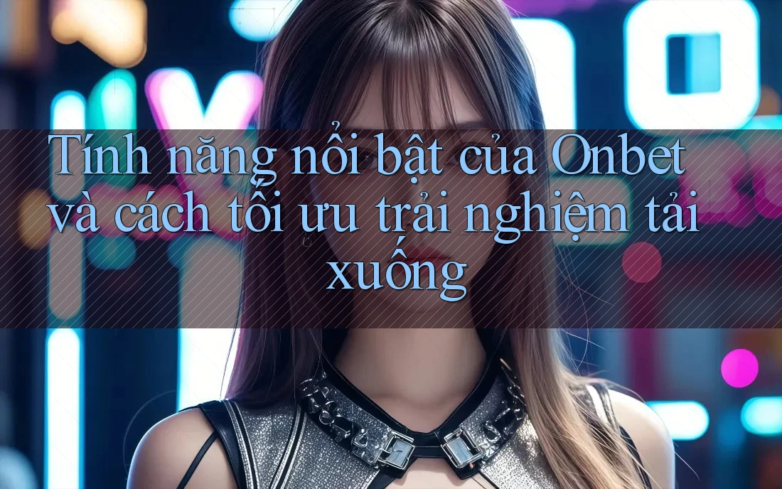Tính năng nổi bật của Onbet và cách tối ưu trải nghiệm tải xuống