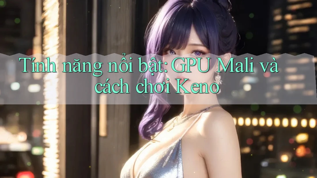Tính năng nổi bật: GPU Mali và cách chơi Keno