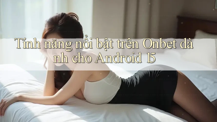 Tính năng nổi bật trên Onbet dành cho Android 15