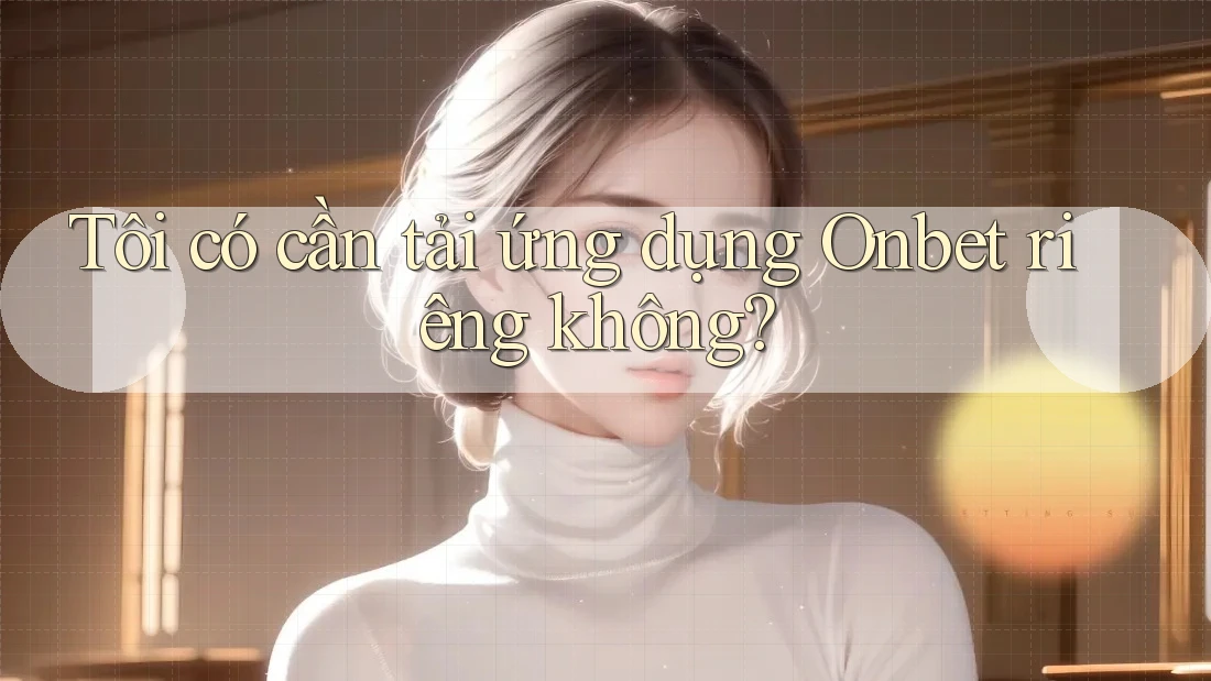 Tôi có cần tải ứng dụng Onbet riêng không? Tôi có cần tải ứng dụng Onbet riêng không?