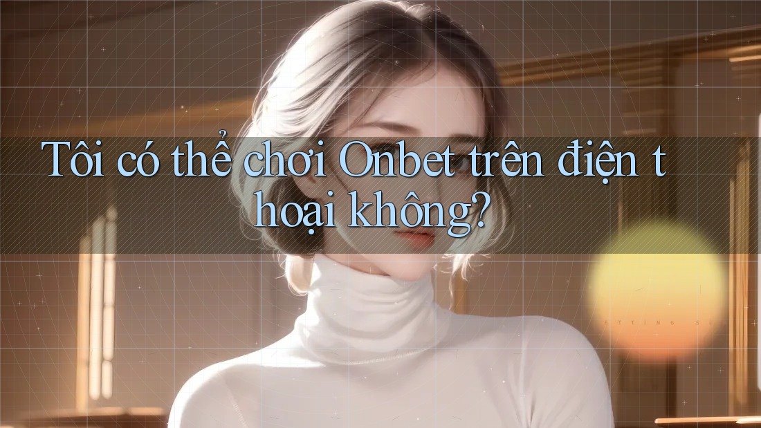 Tôi có thể chơi Onbet trên điện thoại không?