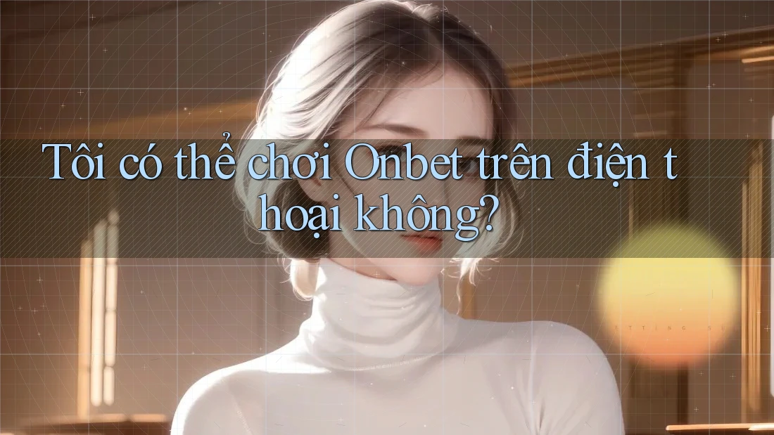 Tôi có thể chơi Onbet trên điện thoại không?