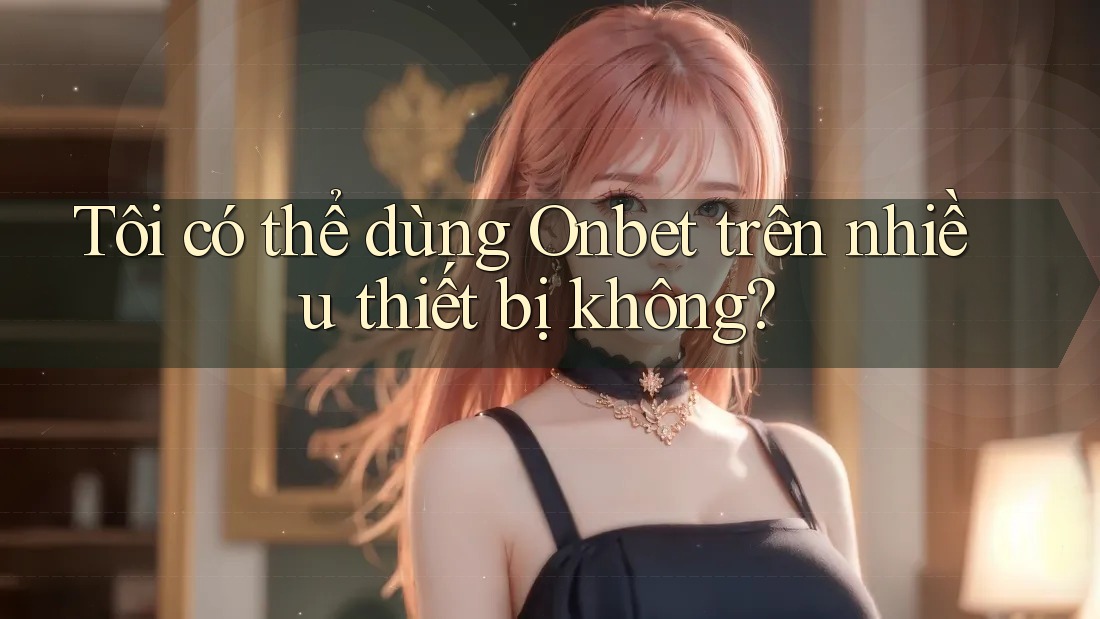 Tôi có thể dùng Onbet trên nhiều thiết bị không?