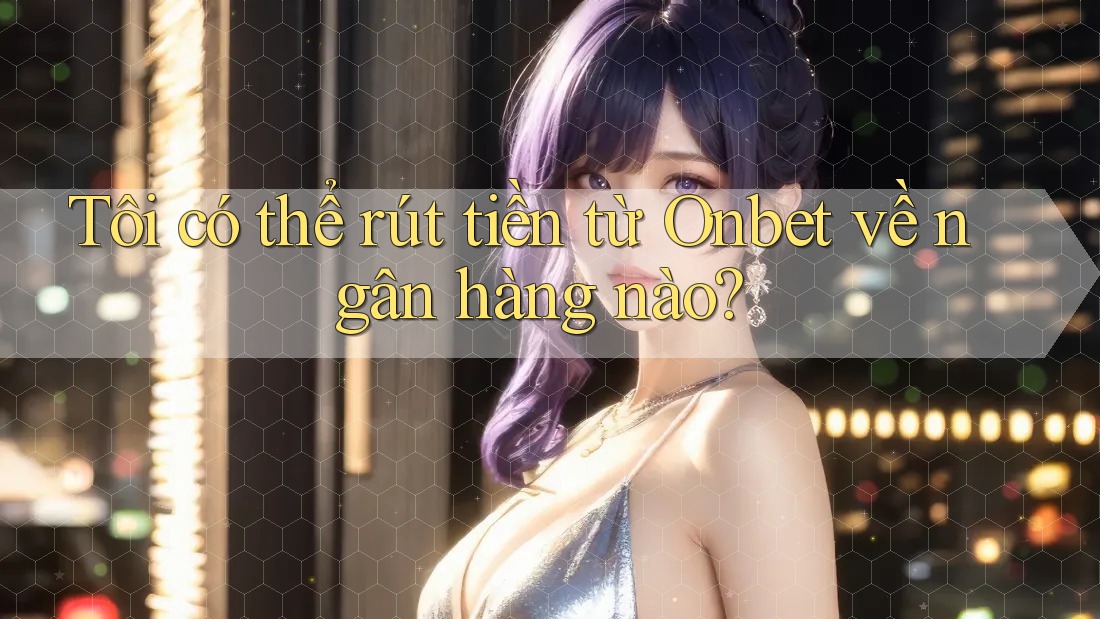 Tôi có thể rút tiền từ Onbet về ngân hàng nào?