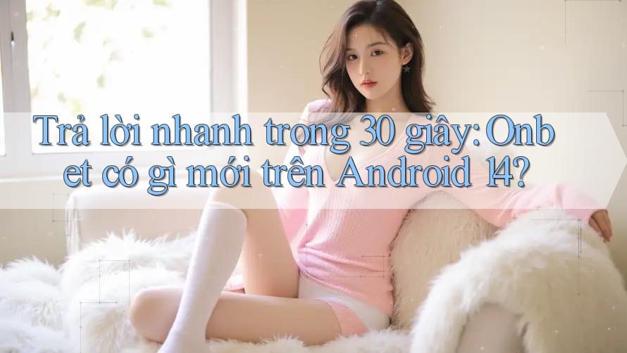 Trả lời nhanh trong 30 giây: Onbet có gì mới trên Android 14?