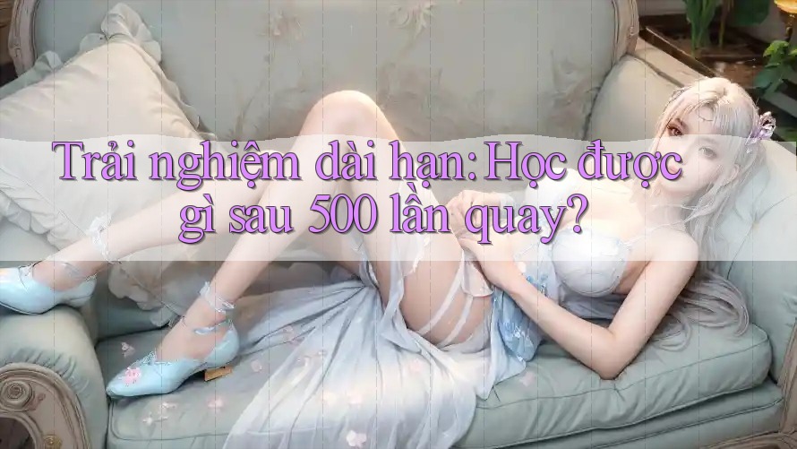 Trải nghiệm dài hạn: Học được gì sau 500 lần quay?
