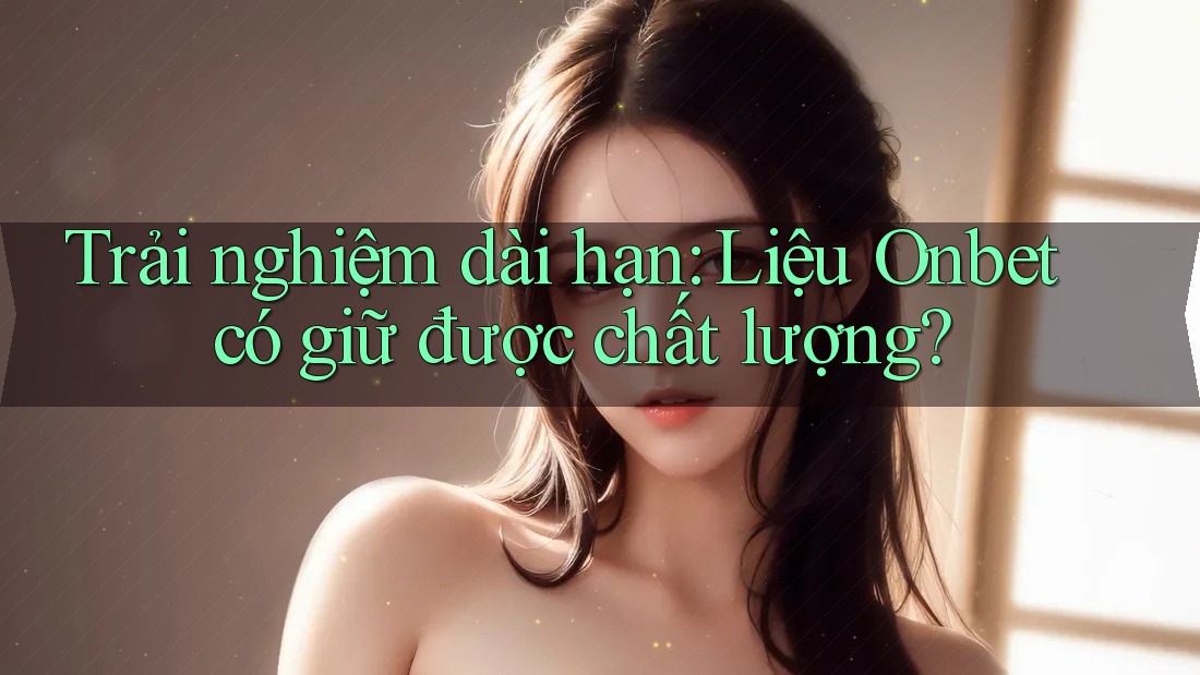 Trải nghiệm dài hạn: Liệu Onbet có giữ được chất lượng?