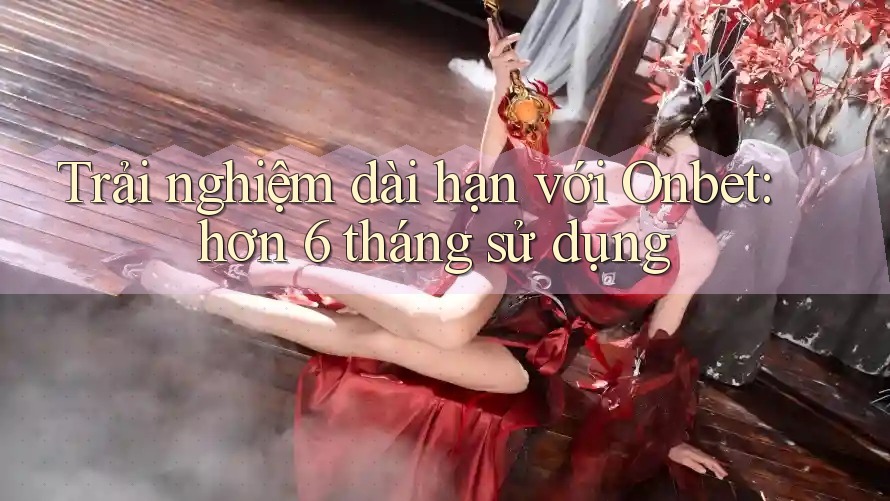 Trải nghiệm dài hạn với Onbet: hơn 6 tháng sử dụng