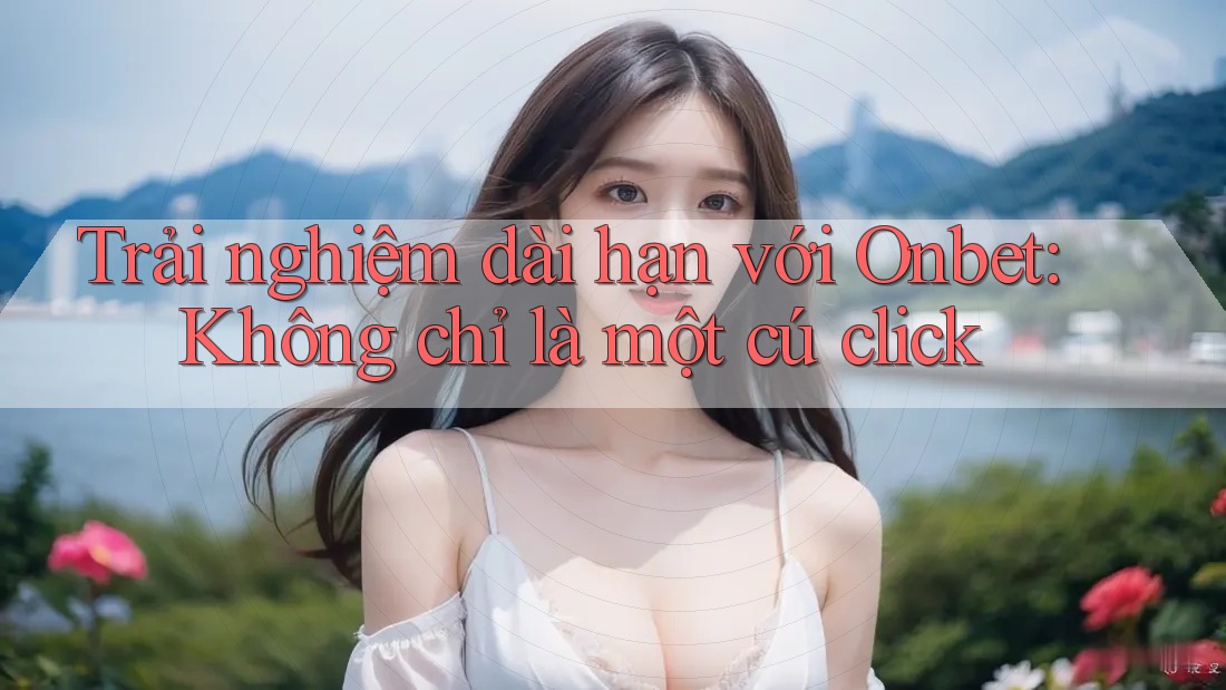 Trải nghiệm dài hạn với Onbet: Không chỉ là một cú click