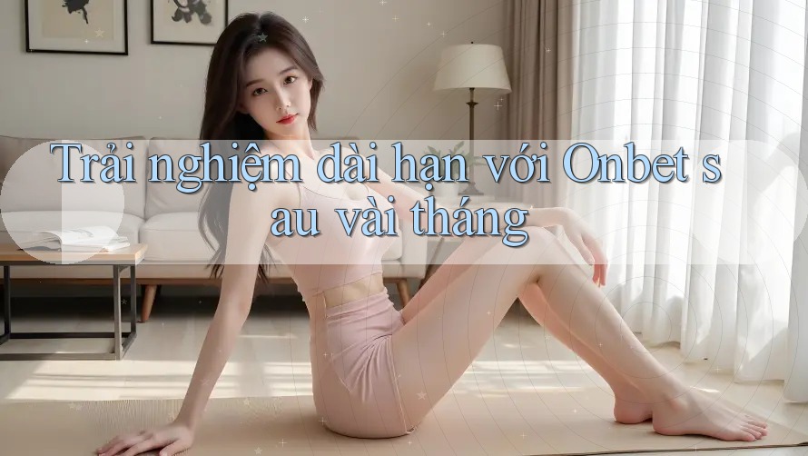 Trải nghiệm dài hạn với Onbet sau vài tháng