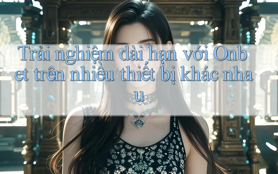 Trải nghiệm dài hạn với Onbet trên nhiều thiết bị khác nhau