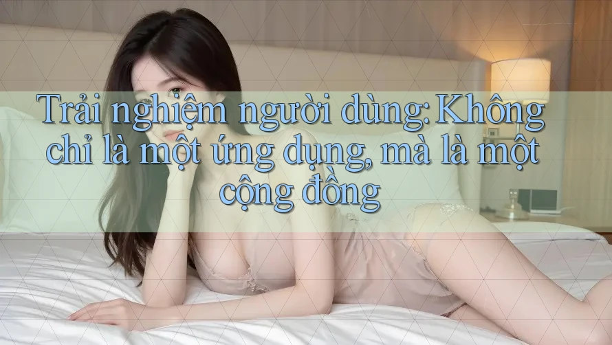 Trải nghiệm người dùng: Không chỉ là một ứng dụng, mà là một cộng đồng