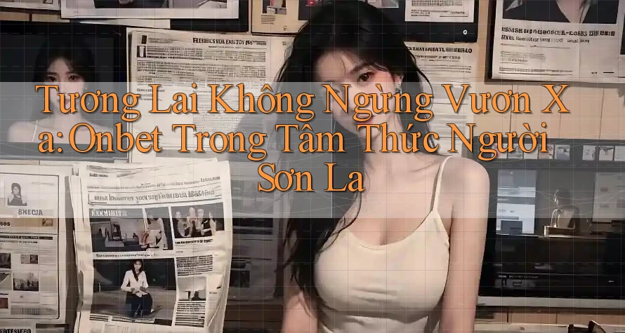 Tương Lai Không Ngừng Vươn Xa: Onbet Trong Tâm Thức Người Sơn La